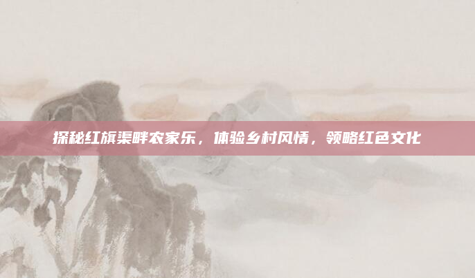 探秘红旗渠畔农家乐,体验乡村风情,领略红色文化