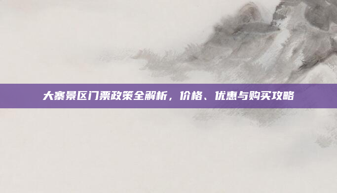 大寨景区门票政策全解析,价格、优惠与购买攻略