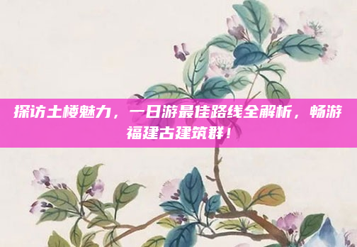 探访土楼魅力,一日游最佳路线全解析,畅游福建古建筑群!