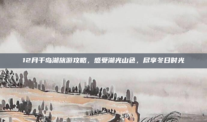12月千岛湖旅游攻略,感受湖光山色,尽享冬日时光