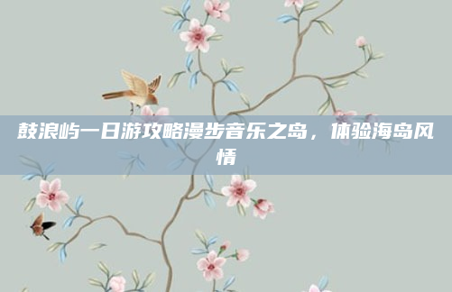 鼓浪屿一日游攻略漫步音乐之岛,体验海岛风情