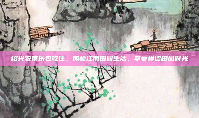 绍兴农家乐包吃住,体验江南田园生活,享受静谧田园时光