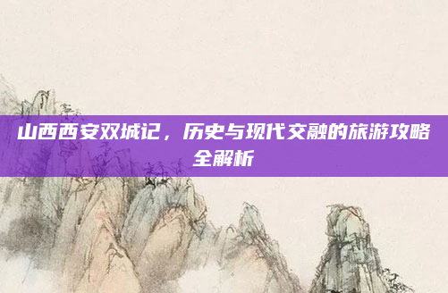 山西西安双城记,历史与现代交融的旅游攻略全解析