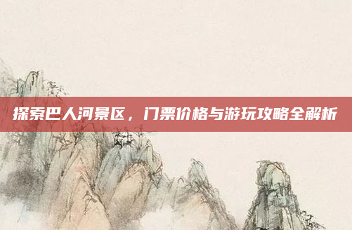 探索巴人河景区,门票价格与游玩攻略全解析