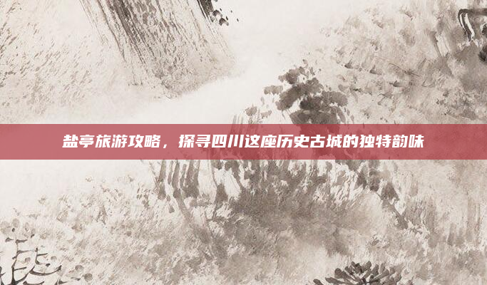 盐亭旅游攻略,探寻四川这座历史古城的独特韵味