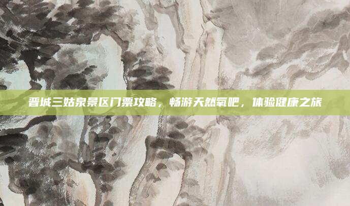 晋城三姑泉景区门票攻略，畅游天然氧吧，体验健康之旅