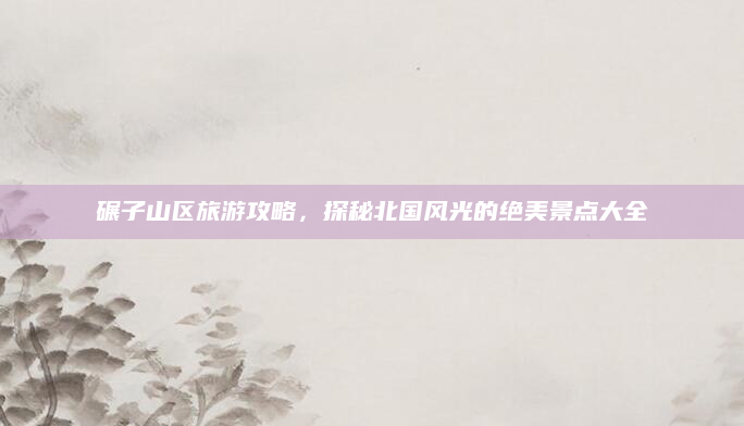 碾子山区旅游攻略,探秘北国风光的绝美景点大全