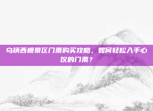 乌镇西栅景区门票购买攻略,如何轻松入手心仪的门票?