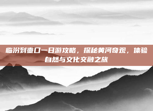 临汾到壶口一日游攻略，探秘黄河奇观，体验自然与文化交融之旅