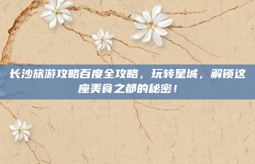 长沙旅游攻略百度全攻略，玩转星城，解锁这座美食之都的秘密！