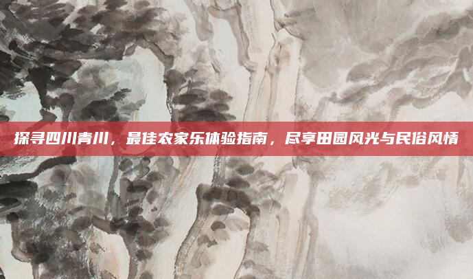 探寻四川青川,最佳农家乐体验指南,尽享田园风光与民俗风情