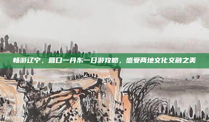 畅游辽宁,营口一丹东一日游攻略,感受两地文化交融之美