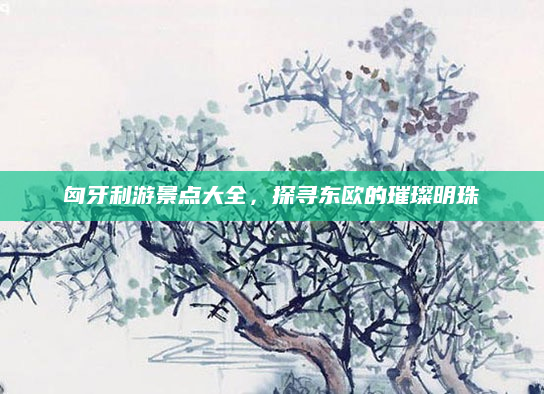 匈牙利游景点大全,探寻东欧的璀璨明珠