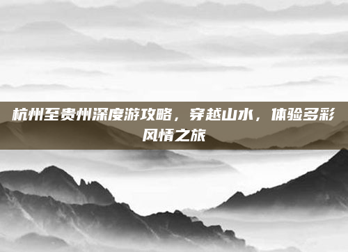 杭州至贵州深度游攻略,穿越山水,体验多彩风情之旅