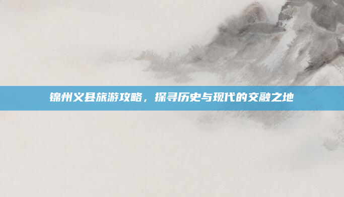 锦州义县旅游攻略,探寻历史与现代的交融之地
