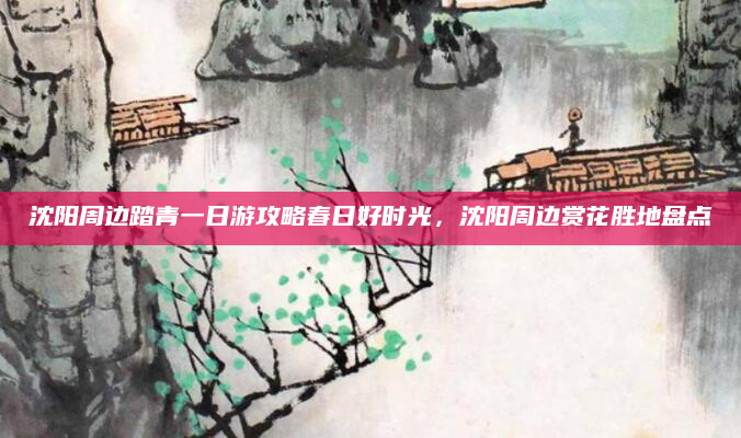 沈阳周边踏青一日游攻略春日好时光,沈阳周边赏花胜地盘点