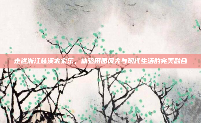 走进浙江慈溪农家乐,体验田园风光与现代生活的完美融合