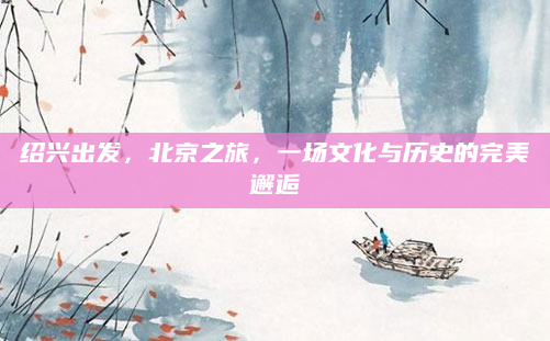 绍兴出发,北京之旅,一场文化与历史的完美邂逅