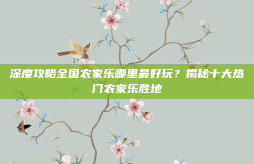 深度攻略全国农家乐哪里最好玩?揭秘十大热门农家乐胜地
