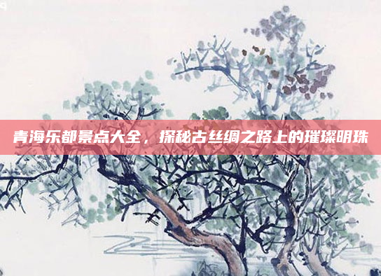 青海乐都景点大全,探秘古丝绸之路上的璀璨明珠
