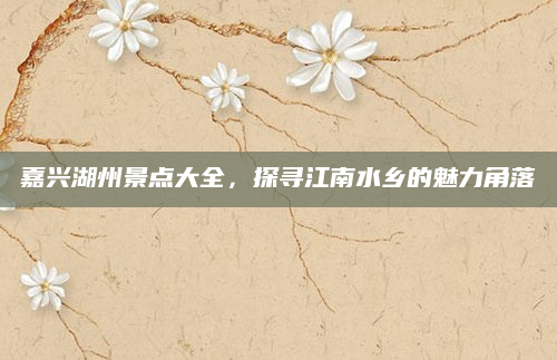 嘉兴湖州景点大全,探寻江南水乡的魅力角落