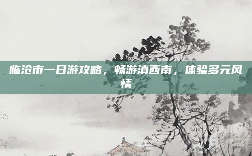 临沧市一日游攻略,畅游滇西南,体验多元风情