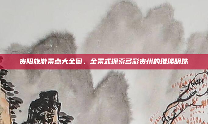 贵阳旅游景点大全图,全景式探索多彩贵州的璀璨明珠