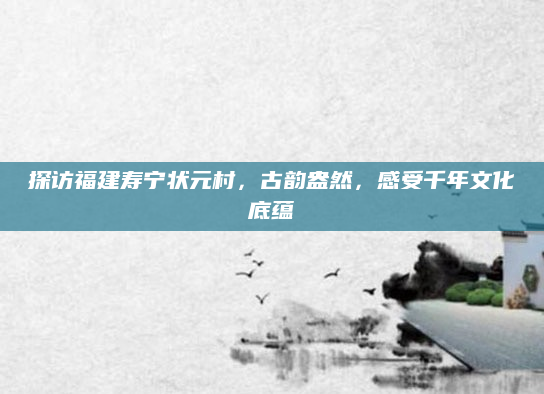 探访福建寿宁状元村,古韵盎然,感受千年文化底蕴