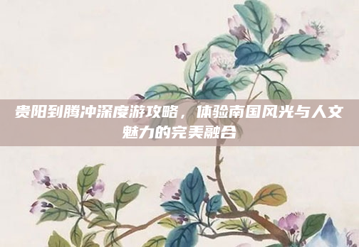 贵阳到腾冲深度游攻略,体验南国风光与人文魅力的完美融合
