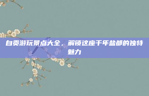 自贡游玩景点大全,解锁这座千年盐都的独特魅力