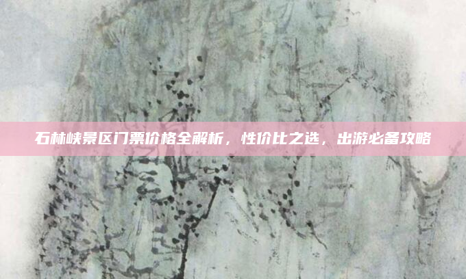 石林峡景区门票价格全解析,性价比之选,出游必备攻略