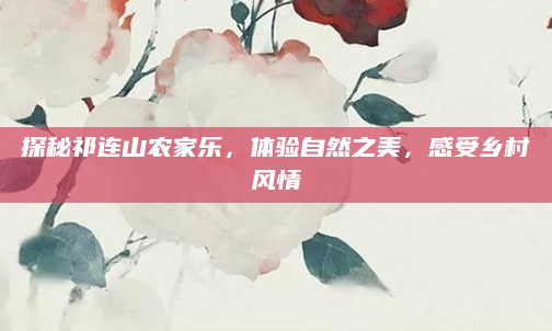 探秘祁连山农家乐，体验自然之美，感受乡村风情