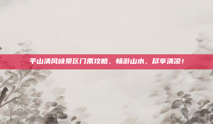 平山清风峡景区门票攻略,畅游山水,尽享清凉!