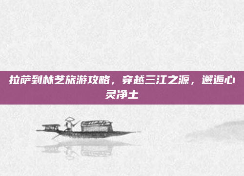 拉萨到林芝旅游攻略,穿越三江之源,邂逅心灵净土