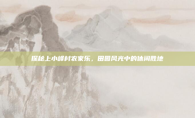 探秘上小峰村农家乐，田园风光中的休闲胜地