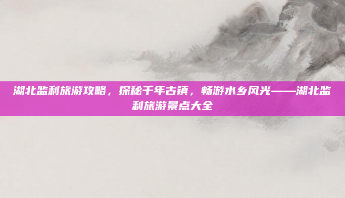 湖北监利旅游攻略,探秘千年古镇,畅游水乡风光——湖北监利旅游景点大全