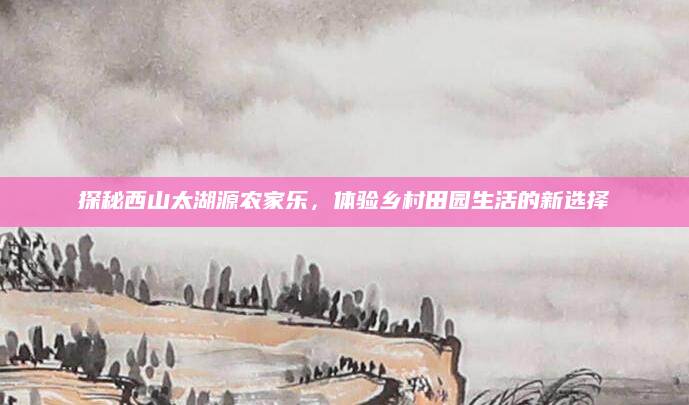 探秘西山太湖源农家乐,体验乡村田园生活的新选择