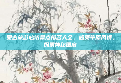 蒙古旅游必访景点排名大全,感受草原风情,探索神秘国度