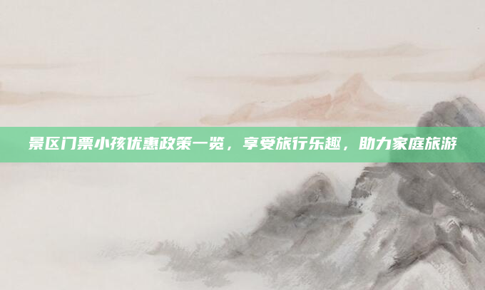 景区门票小孩优惠政策一览,享受旅行乐趣,助力家庭旅游
