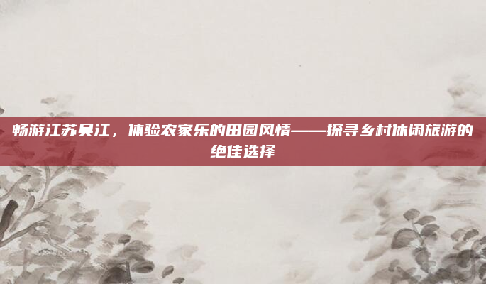 畅游江苏吴江，体验农家乐的田园风情——探寻乡村休闲旅游的绝佳选择