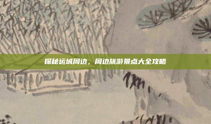 探秘运城周边,周边旅游景点大全攻略