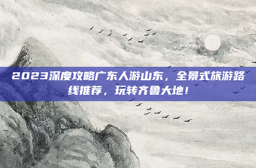 2023深度攻略广东人游山东，全景式旅游路线推荐，玩转齐鲁大地！