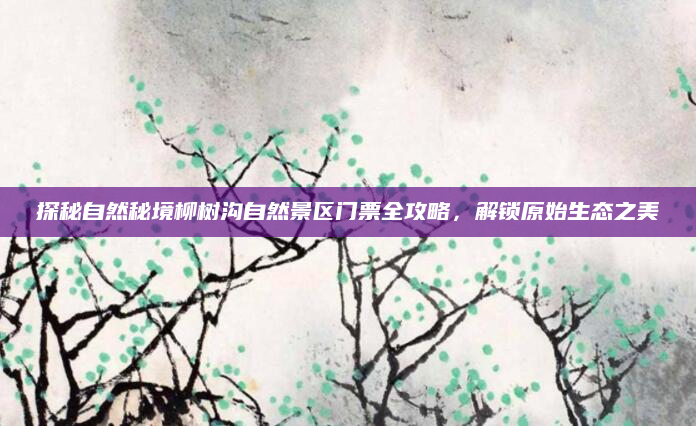 探秘自然秘境柳树沟自然景区门票全攻略，解锁原始生态之美