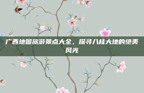 广西地图旅游景点大全,探寻八桂大地的绝美风光
