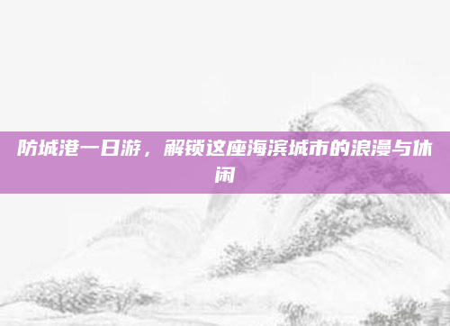 防城港一日游,解锁这座海滨城市的浪漫与休闲