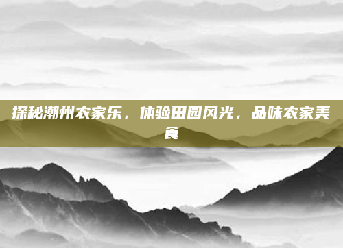 探秘潮州农家乐,体验田园风光,品味农家美食
