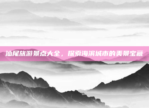 汕尾旅游景点大全,探索海滨城市的美景宝藏