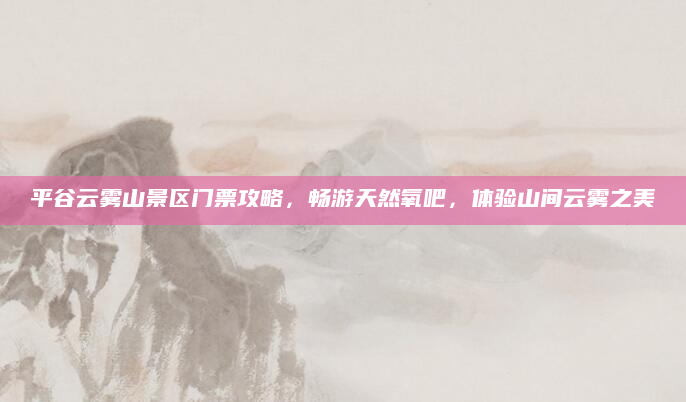 平谷云雾山景区门票攻略,畅游天然氧吧,体验山间云雾之美