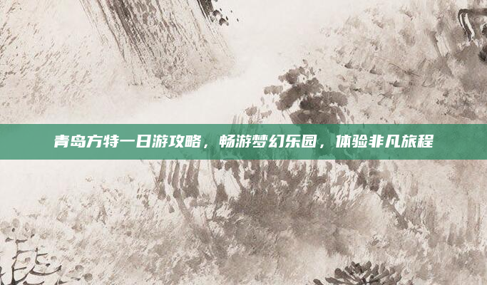 青岛方特一日游攻略,畅游梦幻乐园,体验非凡旅程
