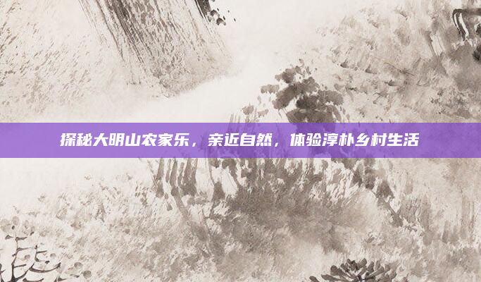探秘大明山农家乐,亲近自然,体验淳朴乡村生活